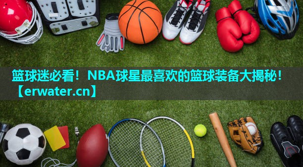 篮球迷必看！NBA球星最喜欢的篮球装备大揭秘！