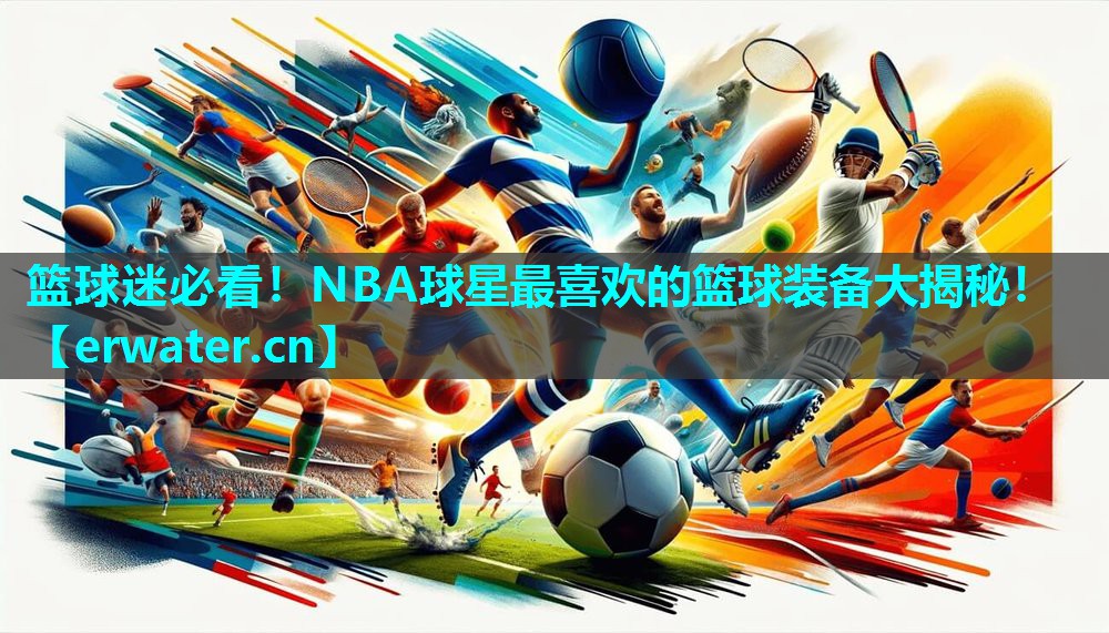 篮球迷必看！NBA球星最喜欢的篮球装备大揭秘！